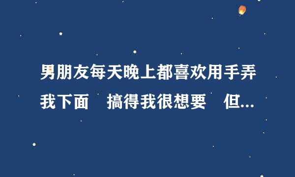 男朋友每天晚上都喜欢用手弄我下面 搞得我很想要 但来自是又不好意思直接跟他说