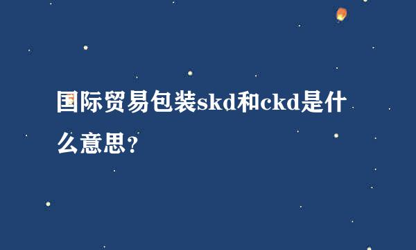 国际贸易包装skd和ckd是什么意思？