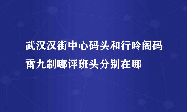 武汉汉街中心码头和行呤阁码雷九制哪评班头分别在哪