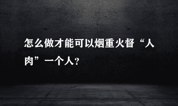 怎么做才能可以烟重火督“人肉”一个人？