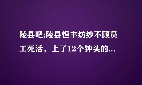 陵县吧;陵县恒丰纺纱不顾员工死活，上了12个钟头的班还要被逼着去开文艺晚会，这样的领导永远对员工好不了