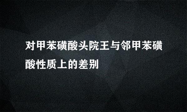 对甲苯磺酸头院王与邻甲苯磺酸性质上的差别