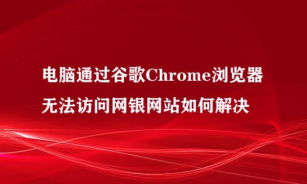 电脑通过谷歌Chrome浏览器无法访问网银网站如何解决