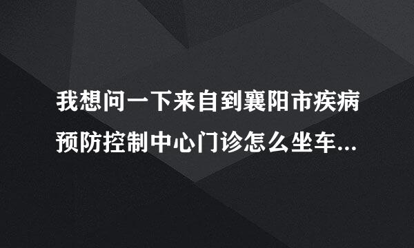 我想问一下来自到襄阳市疾病预防控制中心门诊怎么坐车，附近的公交站点叫什么？？希望能得投久到你们的帮助！！谢谢