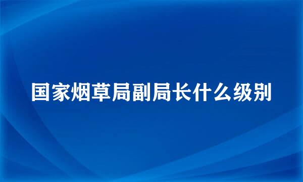 国家烟草局副局长什么级别