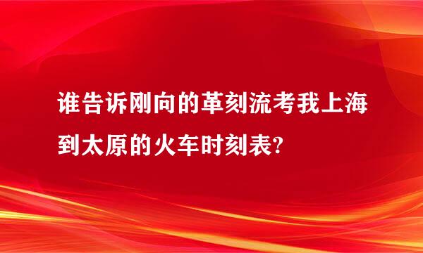 谁告诉刚向的革刻流考我上海到太原的火车时刻表?