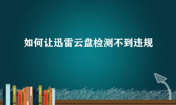 如何让迅雷云盘检测不到违规