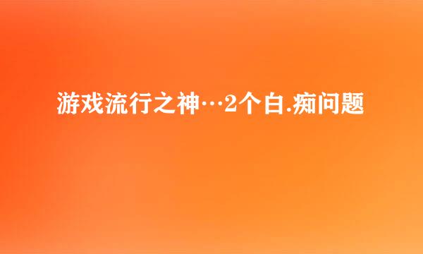 游戏流行之神…2个白.痴问题