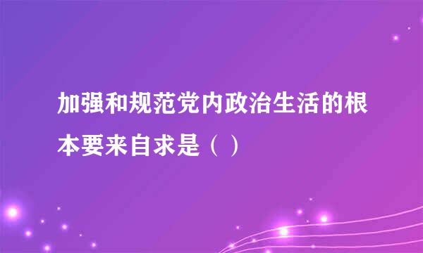 加强和规范党内政治生活的根本要来自求是（）