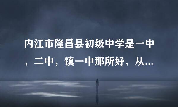 内江市隆昌县初级中学是一中，二中，镇一中那所好，从教学质量