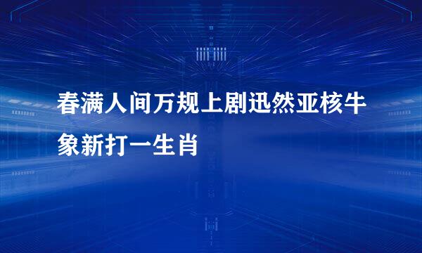 春满人间万规上剧迅然亚核牛象新打一生肖