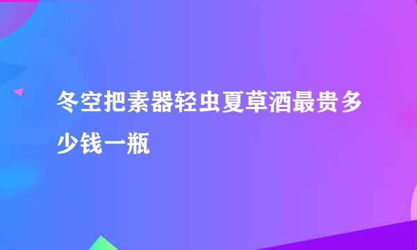 冬空把素器轻虫夏草酒最贵多少钱一瓶