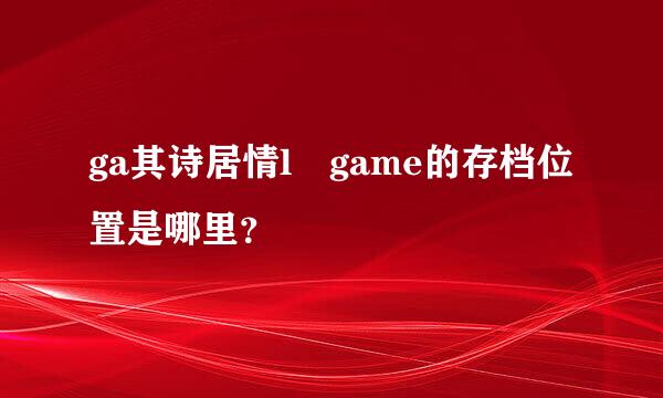 ga其诗居情l game的存档位置是哪里？