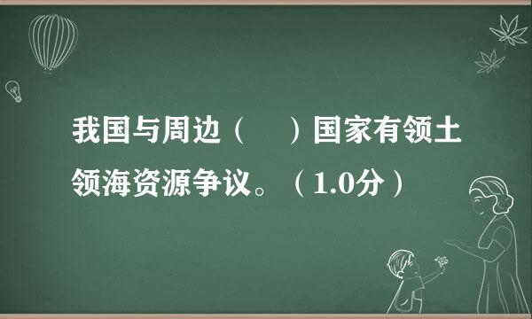 我国与周边（ ）国家有领土领海资源争议。（1.0分）