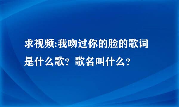 求视频:我吻过你的脸的歌词是什么歌？歌名叫什么？