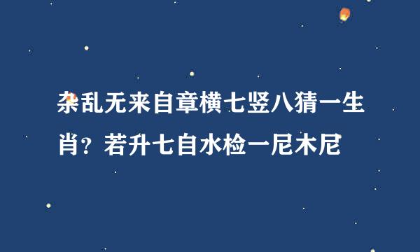 杂乱无来自章横七竖八猜一生肖？若升七自水检一尼木尼