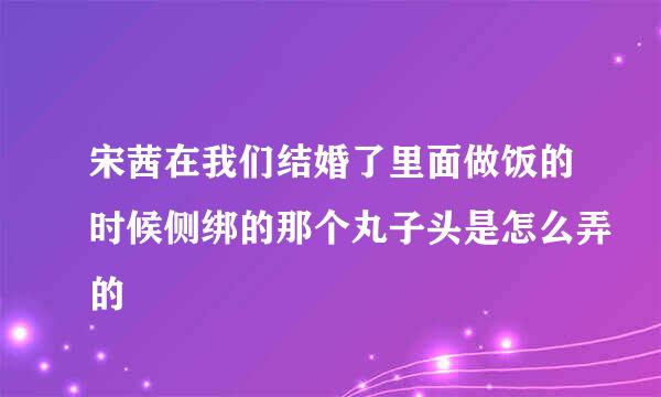 宋茜在我们结婚了里面做饭的时候侧绑的那个丸子头是怎么弄的