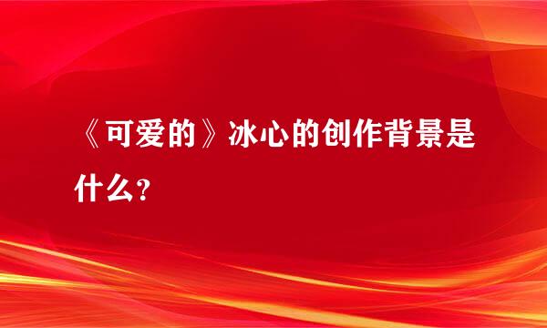 《可爱的》冰心的创作背景是什么？