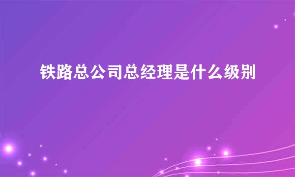 铁路总公司总经理是什么级别