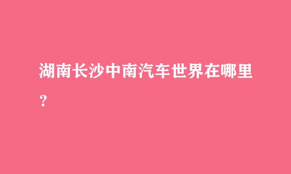 湖南长沙中南汽车世界在哪里？