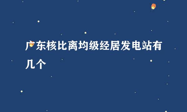 广东核比离均级经居发电站有几个