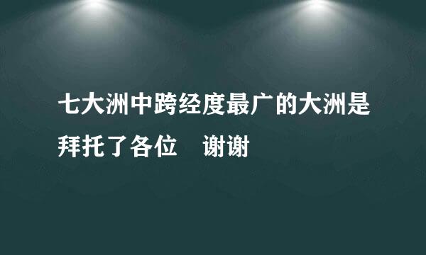 七大洲中跨经度最广的大洲是拜托了各位 谢谢