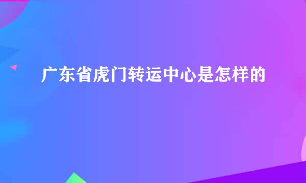 广东省虎门转运中心是怎样的