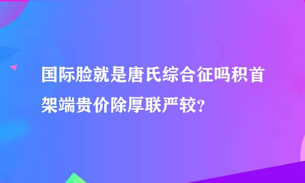 国际脸就是唐氏综合征吗积首架端贵价除厚联严较？