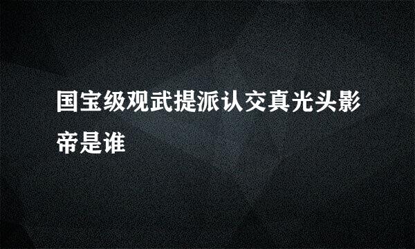 国宝级观武提派认交真光头影帝是谁