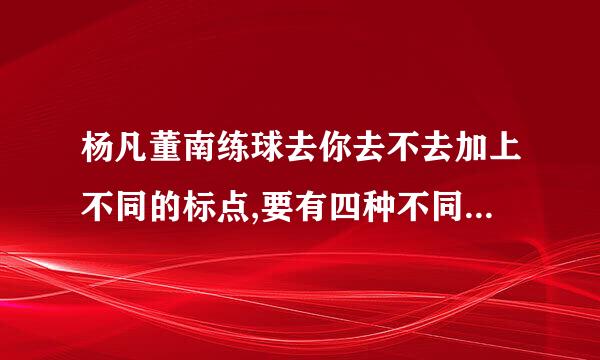 杨凡董南练球去你去不去加上不同的标点,要有四种不同的意思哦!（大姐我很穷,暂时不...注就血装乐圆化往