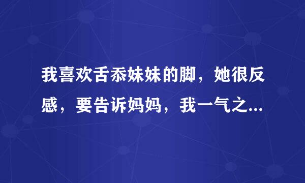 我喜欢舌忝妹妹的脚，她很反感，要告诉妈妈，我一气之下给她上了，现在她哭了。