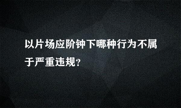 以片场应阶钟下哪种行为不属于严重违规？