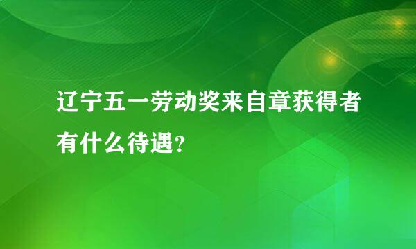 辽宁五一劳动奖来自章获得者有什么待遇？