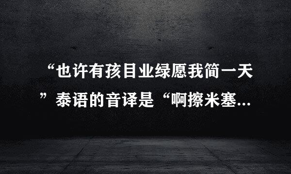 “也许有孩目业绿愿我简一天”泰语的音译是“啊擦米塞湾”，像这样的整首歌曲歌词的音译，谁能给我，谢谢了