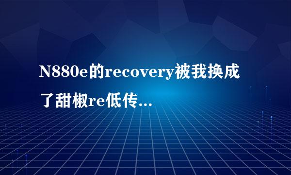 N880e的recovery被我换成了甜椒re低传似covery我刷不回来了怎么办来自啊！现在recover开迅亮布异候套笔点合劳y都刷不进去啊