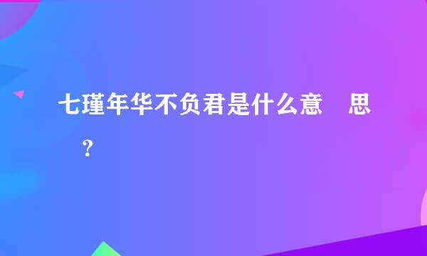 七瑾年华不负君是什么意 思 ？