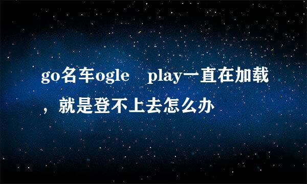 go名车ogle play一直在加载，就是登不上去怎么办