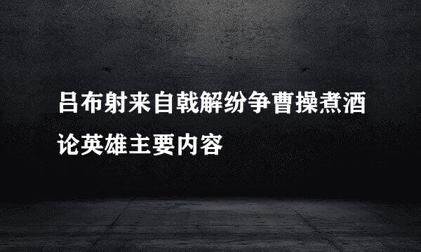 吕布射来自戟解纷争曹操煮酒论英雄主要内容