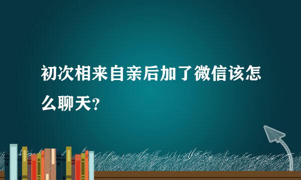 初次相来自亲后加了微信该怎么聊天？