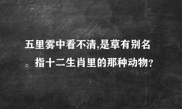 五里雾中看不清,是草有别名。指十二生肖里的那种动物？