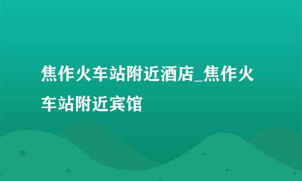 焦作火车站附近酒店_焦作火车站附近宾馆