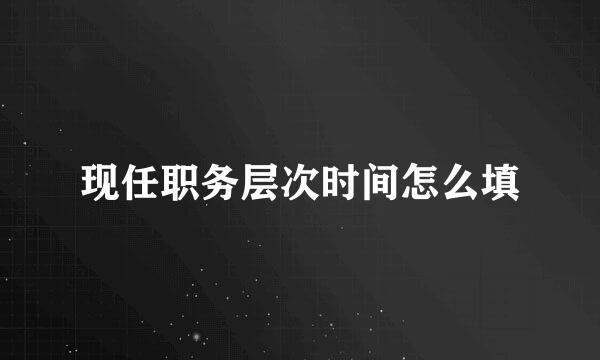 现任职务层次时间怎么填