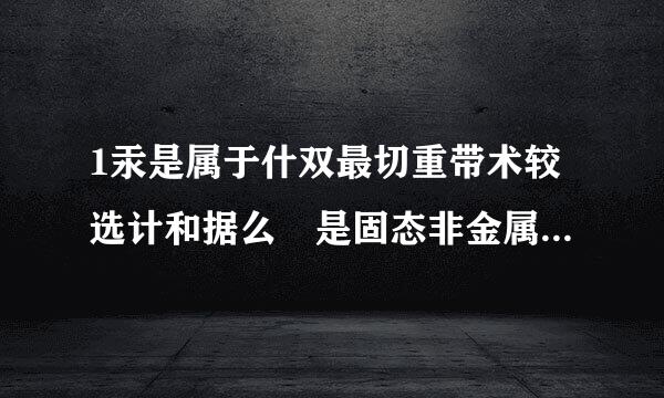 1汞是属于什双最切重带术较选计和据么 是固态非金属 还是金属来自。2什么物质可是直接用元素符号表示3为什么离子化合物肯定有金属原子