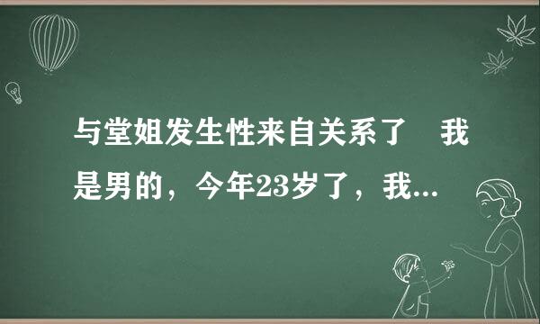 与堂姐发生性来自关系了 我是男的，今年23岁了，我有一个堂姐今年34岁了，她经常让我与她 发