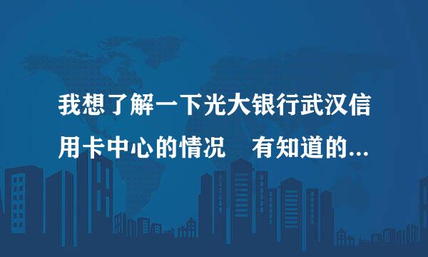 我想了解一下光大银行武汉信用卡中心的情况 有知道的么 谢谢了 什么时间成立的 做客服 怎么样等等 谢谢了