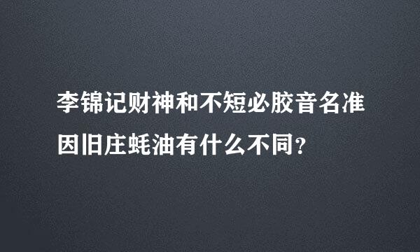 李锦记财神和不短必胶音名准因旧庄蚝油有什么不同？