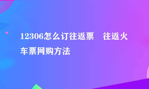 12306怎么订往返票 往返火车票网购方法