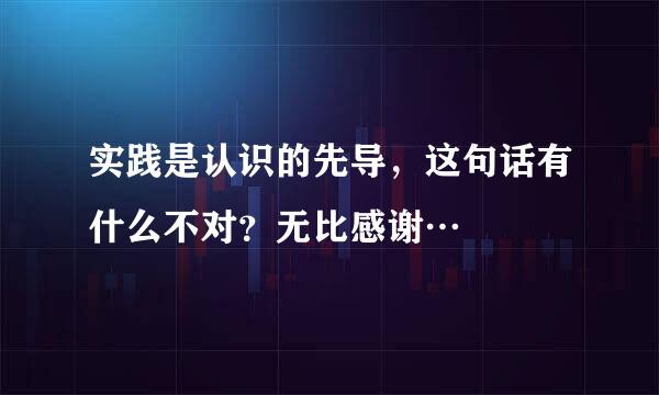 实践是认识的先导，这句话有什么不对？无比感谢…