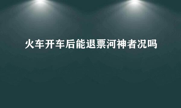 火车开车后能退票河神者况吗