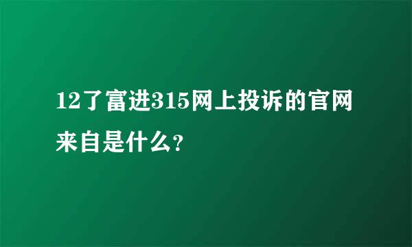 12了富进315网上投诉的官网来自是什么？